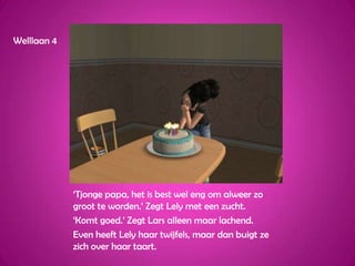 Welllaan 4‘Tjonge papa, het is best wel eng om alweer zo groot te worden.’ Zegt Lely met een zucht.‘Komt goed.’ Zegt Lars alleen maar lachend.Even heeft Lely haar twijfels, maar dan buigt ze zich over haar taart.