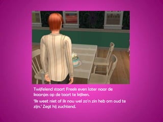 Twijfelend staart Freek even later naar de kaarsjes op de taart te kijken.‘Ik weet niet of ik nou wel zo’n zin heb om oud te zijn.’ Zegt hij zuchtend.