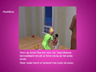 Hoofdhuis‘Kom op Anne! Doe het voor mij.’ Zegt Melanie bemoedigent terwijl ze Anne stevig op het potje drukt.Haar vader komt er lachend met Justin bij staan.