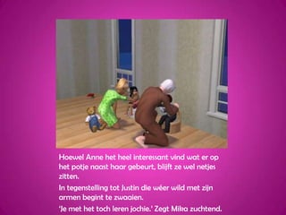 Hoewel Anne het heel interessant vind wat er op het potje naast haar gebeurt, blijft ze wel netjes zitten.In tegenstelling tot Justin die wéer wild met zijn armen begint te zwaaien.‘Je met het toch leren jochie.’ Zegt Mika zuchtend.