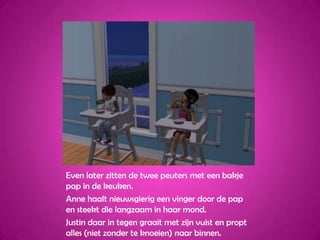 Even later zitten de twee peuters met een bakje pap in de keuken.Anne haalt nieuwsgierig een vinger door de pap en steekt die langzaam in haar mond.Justin daar in tegen graait met zijn vuist en propt alles (niet zonder te knoeien) naar binnen.