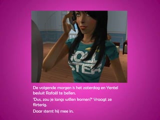 De volgende morgen is het zaterdag en Yentel besluit Rafaël te bellen.‘Dus, zou je langs willen komen?’ Vraagt ze flirterig.Daar stemt hij mee in.