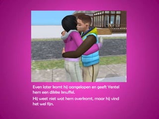 Even later komt hij aangelopen en geeft Yentel hem een dikke knuffel.Hij weet niet wat hem overkomt, maar hij vind het wel fijn.