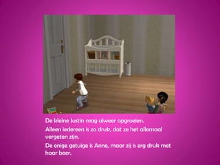 De kleine Justin mag alweer opgroeien.Alleen iedereen is zo druk, dat ze het allemaal vergeten zijn.De enige getuige is Anne, maar zij is erg druk met haar beer.