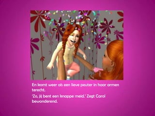 En komt weer als een lieve peuter in haar armen terecht.‘Zo, jij bent een knappe meid.’ Zegt Carol bewonderend.