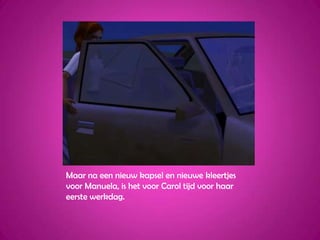 Maar na een nieuw kapsel en nieuwe kleertjes voor Manuela, is het voor Carol tijd voor haar eerste werkdag.