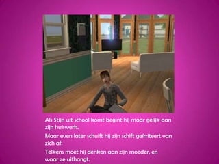 Als Stijn uit school komt begint hij maar gelijk aan zijn huiswerk.Maar even later schuift hij zijn schift geïrriteert van zich af.Telkens moet hij denken aan zijn moeder, en waar ze uithangt.