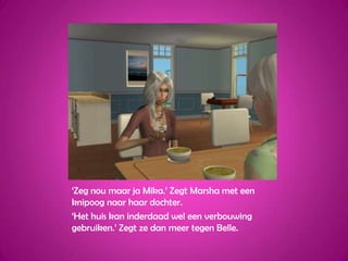 ‘Zeg nou maar ja Mika.’ Zegt Marsha met een knipoog naar haar dochter.‘Het huis kan inderdaad wel een verbouwing gebruiken.’ Zegt ze dan meer tegen Belle.