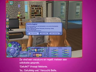 Ze vind een vacature en regelt meteen een solicitatie gesprek.‘Gelukt?’ Vraagt Melanie.‘Ja.. Gelukkig wel.’ Verzucht Belle.