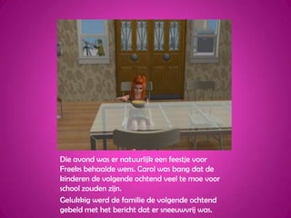 Die avond was er natuurlijk een feestje voor Freeks behaalde wens. Carol was bang dat de kinderen de volgende ochtend veel te moe voor school zouden zijn.Gelukkig werd de familie de volgende ochtend gebeld met het bericht dat er sneeuwvrij was.