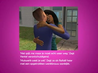 ‘Het spijt me maar je moet echt weer weg.’ Zegt Yentel verontschuldigend.‘Huiswerk weet je wel.’ Zegt ze als Rafaël haar met een opgetrokken wenkbrauw aankijkt.