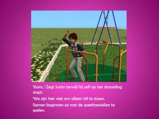 ‘Kom..’ Zegt Justin terwijl hij zelf op het draaiding stapt.‘We zijn hier niet om alleen stil te staan.Samen beginnen ze met de speeltoestellen te spelen.