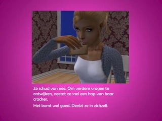 Ze schud van nee. Om verdere vragen te ontwijken, neemt ze snel een hap van haar cracker.Het komt wel goed. Denkt ze in zichzelf.