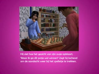 Hij ziet hoe het gezicht van zijn zusje opklaart.‘Maar ik ga dit potje wel winnen!’ Zegt hij lachend om de aandacht weer bij het spelletje te trekken.