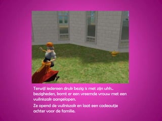 Terwijl iedereen druk bezig is met zijn uhh.. bezigheden, komt er een vreemde vrouw met een vuilniszak aangelopen.Ze opend de vuilniszak en laat een cadeautje achter voor de familie.