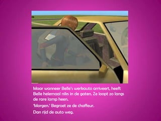 Maar wanneer Belle’s werkauto arriveert, heeft Belle helemaal niks in de gaten. Ze loopt zo langs de rare lamp heen.‘Morgen.’ Begroet ze de chaffeur.Dan rijd de auto weg.