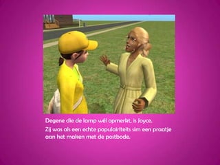 Degene die de lamp wél opmerkt, is Joyce.Zij was als een echte populairiteits sim een praatje aan het maken met de postbode.