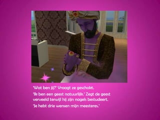‘Wat ben jij?’ Vraagt ze geschokt.‘Ik ben een geest natuurlijk.’ Zegt de geest verveeld terwijl hij zijn nagels bestudeert.‘Je hebt drie wensen mijn meesteres.’