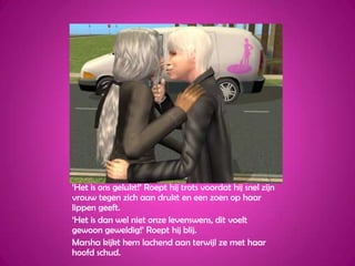 ‘Het is ons gelukt!’ Roept hij trots voordat hij snel zijn vrouw tegen zich aan drukt en een zoen op haar lippen geeft.‘Het is dan wel niet onze levenswens, dit voelt gewoon geweldig!’ Roept hij blij.Marsha kijkt hem lachend aan terwijl ze met haar hoofd schud.