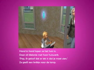 Hand in hand lopen ze het huis in.Daar zit Melanie met haar huiswerk.‘Pap, ik geloof dat er iets is dat je moet zien.’ Ze geeft een knikje naar de lamp.