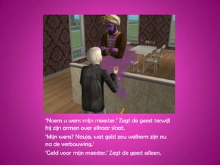 ‘Noem u wens mijn meester.’ Zegt de geest terwijl hij zijn armen over elkaar slaat.‘Mijn wens? Nouja, wat geld zou welkom zijn nu na de verbouwing.’‘Geld voor mijn meester.’ Zegt de geest alleen.
