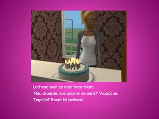 Lachend snelt ze naar haar taart.‘Nou broertje, wie gaat er als eerst?’ Vraagt ze.‘Tegelijk!’ Roept hij keihard.
