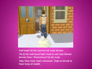 Snel loopt hij het warme huis weer binnen.‘Als jij het ook koud hebt moet je wel naar binnen komen hoor.’ Waarschuwt hij zijn zusje.‘Jaja. Doe maar weer volwassen.’ Zegt ze terwijl ze haar tong uit steekt.