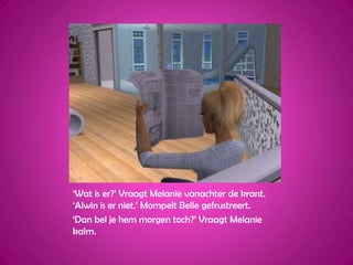 ‘Wat is er?’ Vraagt Melanie vanachter de krant. ‘Alwin is er niet.’ Mompelt Belle gefrustreert.‘Dan bel je hem morgen toch?’ Vraagt Melanie kalm.