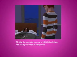 Als Marsha zegt dat ze moe is, blijft Mika kijken hoe ze vrijwel direct in slaap valt.