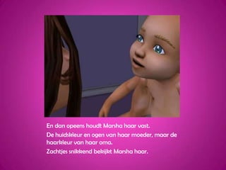 En dan opeens houdt Marsha haar vast.De huidskleur en ogen van haar moeder, maar de haarkleur van haar oma.Zachtjes snikkend bekijkt Marsha haar.