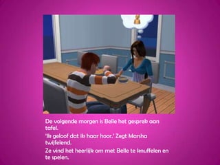 De volgende morgen is Belle het gesprek aan tafel.‘Ik geloof dat ik haar hoor.’ Zegt Marsha twijfelend.Ze vind het heerlijk om met Belle te knuffelen en te spelen.