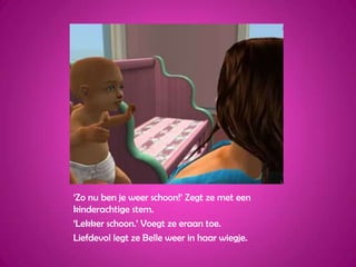 ‘Zo nu ben je weer schoon!’ Zegt ze met een kinderachtige stem.‘Lekker schoon.’ Voegt ze eraan toe.Liefdevol legt ze Belle weer in haar wiegje.