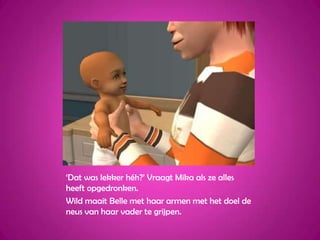 ‘Dat was lekker héh?’ Vraagt Mika als ze alles heeft opgedronken.Wild maait Belle met haar armen met het doel de neus van haar vader te grijpen.