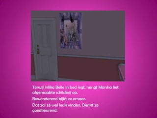 Terwijl Mika Belle in bed legt, hangt Marsha het afgemaakte schilderij op.Bewonderend kijkt ze ernaar.Dat zal ze wel leuk vinden. Denkt ze goedkeurend.