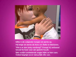 Mika is de volgende morgen als eerste op.Hij krijgt als eerste de kans om Belle te feliciteren.‘Wie is er dan jarig vandaag?’ Vraagt hij verbaasd terwijl hij haar voor zijn gezicht houdt.Met vrolijk twinkelende oogjes kijkt ze hem aan. Ookal begrijpt ze er natuurlijk niks van.