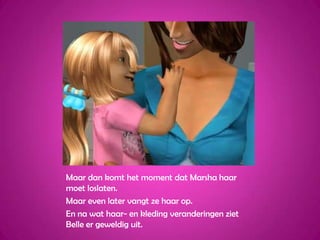 Maar dan komt het moment dat Marsha haar moet loslaten.Maar even later vangt ze haar op.En na wat haar- en kleding veranderingen ziet Belle er geweldig uit.
