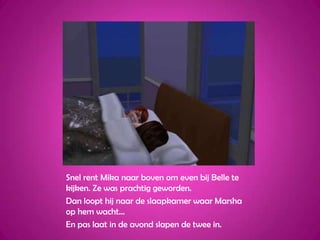 Snel rent Mika naar boven om even bij Belle te kijken. Ze was prachtig geworden.Dan loopt hij naar de slaapkamer waar Marsha op hem wacht…En pas laat in de avond slapen de twee in.