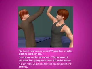 ‘Ga je met haar samen wonen?’ Vraagt Lars en gelijk staat hij naast zijn bed.‘Ja, dat was wel het plan maar…’ Verder komt hij niet want Lars springt op en neer van enthousiasme.‘Te gek man!’ Zegt hij en lachend houdt hij zijn hand omhoog.