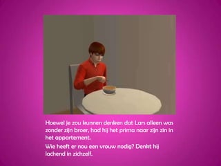 Hoewel je zou kunnen denken dat Lars alleen was zonder zijn broer, had hij het prima naar zijn zin in het appartement.Wie heeft er nou een vrouw nodig? Denkt hij lachend in zichzelf.