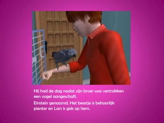 Hij had de dag nadat zijn broer was vertrokken een vogel aangeschaft.Einstein genaamd. Het beestje is behoorlijk pienter en Lars is gek op hem.