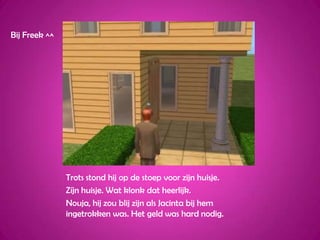 Bij Freek ^^Trots stond hij op de stoep voor zijn huisje.Zíjn huisje. Wat klonk dat heerlijk.Nouja, hij zou blij zijn als Jacinta bij hem ingetrokken was. Het geld was hard nodig.