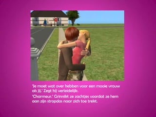 ‘Je moet wat over hebben voor een mooie vrouw als jij.’ Zegt hij verleidelijk.‘Charmeur.’ Grinnikt ze zachtjes voordat ze hem aan zijn stropdas naar zich toe trekt.