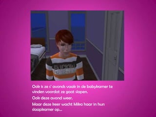 Ook is ze s’ avonds vaak in de babykamer te vinden voordat ze gaat slapen.Ook deze avond weer.Maar deze keer wacht Mika haar in hun slaapkamer op…