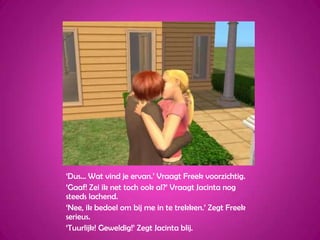 ‘Dus… Wat vind je ervan.’ Vraagt Freek voorzichtig.‘Gaaf! Zei ik net toch ook al?’ Vraagt Jacinta nog steeds lachend.‘Nee, ik bedoel om bij me in te trekken.’ Zegt Freek serieus.‘Tuurlijk! Geweldig!’ Zegt Jacinta blij.