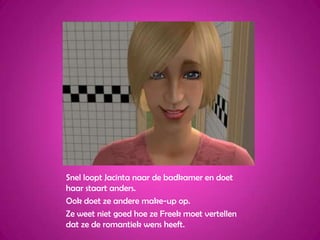 Snel loopt Jacinta naar de badkamer en doet haar staart anders.Ook doet ze andere make-up op.Ze weet niet goed hoe ze Freek moet vertellen dat ze de romantiek wens heeft.