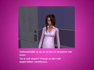 Verbaasd kijkt ze op als ze hem in de kamer ziet staan.‘Ga je ook slapen?’ Vraagt ze dan met opgetrokken wenkbrauw.