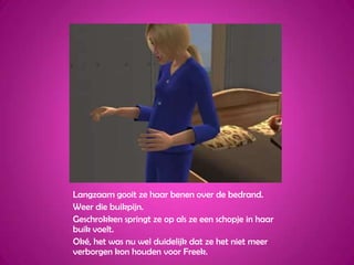 Langzaam gooit ze haar benen over de bedrand.Weer die buikpijn.Geschrokken springt ze op als ze een schopje in haar buik voelt.Oké, het was nu wel duidelijk dat ze het niet meer verborgen kon houden voor Freek.