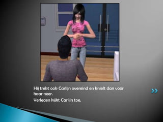 Hij trekt ook Carlijn overeind en knielt dan voor haar neer.Verlegen kijkt Carlijn toe.