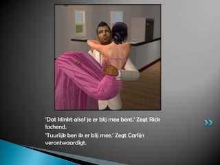 ‘Dat klinkt alsof je er blij mee bent.’ Zegt Rick lachend.‘Tuurlijk ben ik er blij mee.’ Zegt Carlijn verontwaardigt.