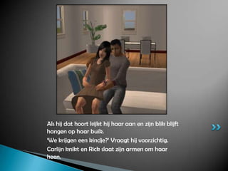 Als hij dat hoort kijkt hij haar aan en zijn blik blijft hangen op haar buik.‘We krijgen een kindje?’ Vraagt hij voorzichtig.Carlijn knikt en Rick slaat zijn armen om haar heen.